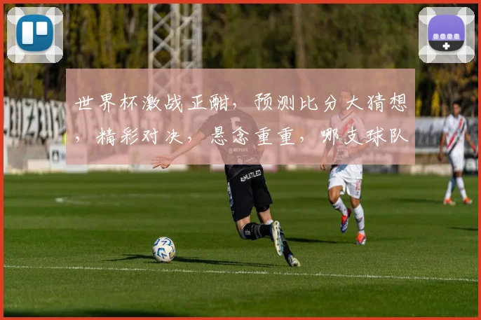 世界杯激战正酣，预测比分大猜想，精彩对决，悬念重重，哪支球队能脱颖而出