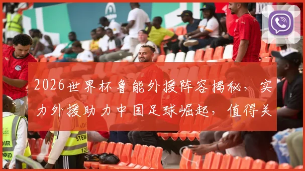 2026世界杯鲁能外援阵容揭秘，实力外援助力中国足球崛起，值得关注