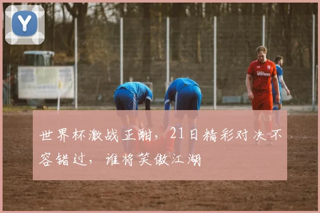 世界杯激战正酣，21日精彩对决不容错过，谁将笑傲江湖